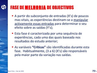 FASE DE  MELHORIA  DE OBJECTIVOS A partir do subconjunto de entradas (X’s) de poucos mas vitais, as experiências destinam-se a  manipular activamente essas entradas  para determinar o seu efeito sobre as saídas (Y’s); Esta fase é caracterizada por uma sequência de experiências, cada uma das quais baseada nos resultados do estudo anterior; As variáveis  “Críticas”  são identificadas durante esta fase.  Habitualmente, (3 a 6) (X’s) são responsáveis pela maior parte da variação nas saídas. 