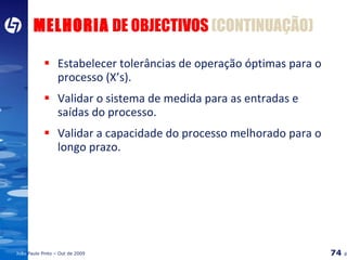 MELHORIA  DE OBJECTIVOS  (CONTINUAÇÃO) Estabelecer tolerâncias de operação óptimas para o processo (X’s). Validar o sistema de medida para as entradas e saídas do processo. Validar a capacidade do processo melhorado para o longo prazo. 
