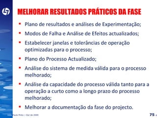 MELHORAR RESULTADOS PRÁTICOS DA FASE Plano de resultados e análises de Experimentação; Modos de Falha e Análise de Efeitos actualizados; Estabelecer janelas e tolerâncias de operação optimizadas para o processo; Plano do Processo Actualizado; Análise do sistema de medida válida para o processo melhorado; Análise da capacidade do processo válida tanto para a operação a curto como a longo prazo do processo melhorado; Melhorar a documentação da fase do projecto. 