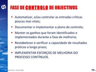 FASE DE  CONTROLO  DE OBJECTIVOS Automatizar, e/ou controlar as entradas críticas poucas mas vitais; Documentar e implementar o plano de controlo; Manter os ganhos que foram identificados e implementados durante a fase de melhoria; Restabelecer e verificar a capacidade de resultados práticos a longo prazo; IMPLEMENTAR ESFORÇOS DE MELHORIA DO PROCESSO CONTÍNUOS. 
