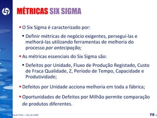 MÉTRICAS  SIX SIGMA O Six Sigma é caracterizado por:  Definir métricas de negócio exigentes, persegui-las e melhorá-las utilizando ferramentas de melhoria do processo  por antecipação;   As métricas essenciais do Six Sigma são:  Defeitos por Unidade, Fluxo de Produção Registado, Custo de Fraca Qualidade, Z, Período de Tempo, Capacidade e Produtividade; Defeitos por Unidade acciona melhoria em toda a fábrica; Oportunidades de Defeitos por Milhão permite comparação de produtos diferentes. 