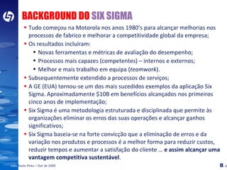 BACKGROUND DO  SIX SIGMA   Tudo começou na Motorola nos anos 1980’s para alcançar melhorias nos processos de fabrico e melhorar a competitividade global da empresa; Os resultados incluíram: Novas ferramentas e métricas de avaliação do desempenho; Processos mais capazes (competentes) – internos e externos; Melhor e mais trabalho em equipa ( teamwork ). Subsequentemente extendido a processos de serviços; A GE (EUA) tornou-se um dos mais sucedidos exemplos da aplicação Six Sigma. Aproximadamente $10B em benefícios alcançados nos primeiros cinco anos de implementação; Six Sigma é uma metodologia estruturada e disciplinada que permite às organizações eliminar os erros das suas operações e alcançar ganhos significativos; Six Sigma baseia-se na forte convicção que a eliminação de erros e da variação nos produtos e processos é a melhor forma para reduzir custos, reduzir tempos e aumentar a satisfação do cliente …  e assim alcançar uma vantagem competitiva sustentável . 