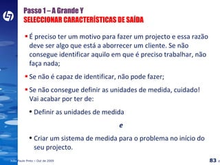 Passo 1 – A Grande Y SELECCIONAR CARACTERÍSTICAS DE SAÍDA É preciso ter um motivo para fazer um projecto e essa razão deve ser algo que está a aborrecer um cliente. Se não consegue identificar aquilo em que é preciso trabalhar, não faça nada; Se não é capaz de identificar, não pode fazer; Se não consegue definir as unidades de medida, cuidado!  Vai acabar por ter de: Definir as unidades de medida e Criar um sistema de medida para o problema no início do seu projecto. 