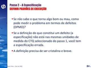 Passo 2 – A Especificação DEFINIR PADRÕES DE EXECUÇÃO Se não sabe o que torna algo bom ou mau, como pode medir o problema em termos de defeitos (DPMO)? Se a definição do que constitui um defeito (a especificação) não está nas mesmas unidades de medida do CTQ seleccionado do passo 1, você tem a especificação errada. A definição precisa de ser cristalina e breve. 