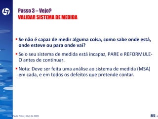 Passo 3 – Vejo?  VALIDAR SISTEMA DE MEDIDA Se não é capaz de medir alguma coisa, como sabe onde está, onde esteve ou para onde vai? Se o seu sistema de medida está incapaz, PARE e REFORMULE-O antes de continuar. Nota: Deve ser feita uma análise ao sistema de medida (MSA) em cada, e em todos os defeitos que pretende contar. 