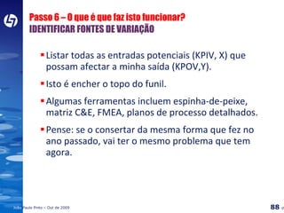 Passo 6 – O que é que faz isto funcionar?  IDENTIFICAR FONTES DE VARIAÇÃO Listar todas as entradas potenciais (KPIV, X) que possam afectar a minha saída (KPOV,Y). Isto é encher o topo do funil. Algumas ferramentas incluem espinha-de-peixe, matriz C&E, FMEA, planos de processo detalhados. Pense: se o consertar da mesma forma que fez no ano passado, vai ter o mesmo problema que tem agora. 