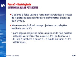 Passo 7 – Restringindo EXAMINAR CAUSAS POTENCIAIS O exame é feito usando Ferramentas Gráficas e Testes de Hipóteses para identificar e demonstrar quais são os X’s vitais.  Isto é o meio do funil para projectos com relações variáveis entre X’s para alguns projectos mais simples onde não existam relações variáveis entre os meus X’s (ou tenho só 1 X) isto é também o passo 8 – o fundo do funil, os X’s vitais finais. 