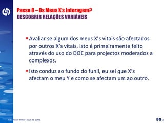 Passo 8 – Os Meus X’s Interagem? DESCOBRIR RELAÇÕES VARIÁVEIS Avaliar se algum dos meus X’s vitais são afectados por outros X’s vitais. Isto é primeiramente feito através do uso do DOE para projectos moderados a complexos. Isto conduz ao fundo do funil, eu sei que X’s afectam o meu Y e como se afectam um ao outro. 