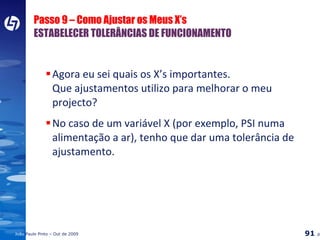 Passo 9 – Como Ajustar os Meus X’s ESTABELECER TOLERÂNCIAS DE FUNCIONAMENTO Agora eu sei quais os X’s importantes. Que ajustamentos utilizo para melhorar o meu projecto? No caso de um variável X (por exemplo, PSI numa alimentação a ar), tenho que dar uma tolerância de ajustamento. 