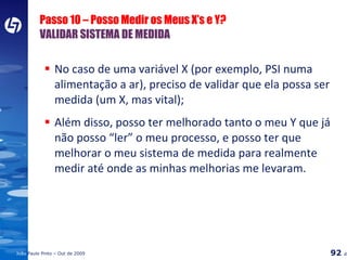 Passo 10 – Posso Medir os Meus X’s e Y? VALIDAR SISTEMA DE MEDIDA No caso de uma variável X (por exemplo, PSI numa alimentação a ar), preciso de validar que ela possa ser medida (um X, mas vital); Além disso, posso ter melhorado tanto o meu Y que já não posso “ler” o meu processo, e posso ter que melhorar o meu sistema de medida para realmente medir até onde as minhas melhorias me levaram. 