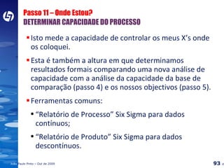 Passo 11 – Onde Estou?  DETERMINAR CAPACIDADE DO PROCESSO Isto mede a capacidade de controlar os meus X’s onde os coloquei. Esta é também a altura em que determinamos resultados formais comparando uma nova análise de capacidade com a análise da capacidade da base de comparação (passo 4) e os nossos objectivos (passo 5). Ferramentas comuns: “ Relatório de Processo” Six Sigma para dados contínuos; “ Relatório de Produto” Six Sigma para dados descontínuos. 