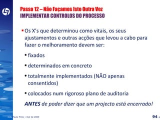 Passo 12 – Não Façamos Isto Outra Vez IMPLEMENTAR CONTROLOS DO PROCESSO Os X’s que determinou como vitais, os seus ajustamentos e outras acções que levou a cabo para fazer o melhoramento devem ser: fixados determinados em concreto totalmente implementados (NÃO apenas consentidos) colocados num rigoroso plano de auditoria ANTES  de poder dizer que um projecto está encerrado! 