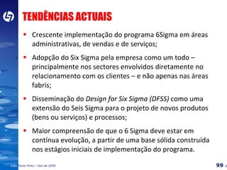 TENDÊNCIAS ACTUAIS Crescente implementação do  programa  6Sigma em áreas administrativas, de vendas e de serviços ; Adopção do Six Sigma pela empresa como um todo – principalmente nos sectores envolvidos diretamente no relacionamento com os clientes – e não apenas nas áreas fabris; Disseminação do  Design for Six Sigma (DFSS)  como uma extensão do Seis Sigma para o projeto de novos produtos (bens ou serviços) e processos ; Maior compreensão de que o 6 Sigma deve estar em contínua evolução, a partir de uma base sólida construída nos estágios iniciais de implementação do programa. 