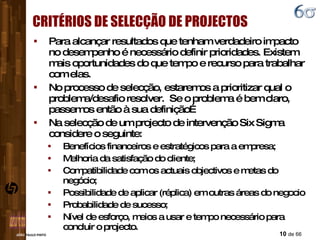 CRITÉRIOS DE SELECÇÃO DE PROJECTOS Para alcançar resultados que tenham verdadeiro impacto no desempenho é necessário definir prioridades. Existem mais oportunidades do que tempo e recurso para trabalhar com elas. No processo de selecção, estaremos a prioritizar qual o problema/desafio resolver.  Se o problema é bem claro, passemos então à sua definição… Na selecção de um projecto de intervenção Six Sigma considere o seguinte: Benefícios financeiros e estratégicos para a empresa; Melhoria da satisfação do cliente; Compatibilidade com os actuais objectivos e metas do negócio; Possibilidade de aplicar (réplica) em outras áreas do negocio Probabilidade de sucesso; Nível de esforço, meios a usar e tempo necessário para concluir o projecto. 