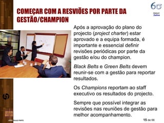 COMEÇAR COM A RESVIÕES POR PARTE DA GESTÃO/CHAMPION DMAIC  Define Após a aprovação do plano do projecto ( project charter ) estar aprovado e a equipa formada, é importante e essencial definir revisões periódicas por parte da gestão e/ou do champion.  Black Belts  e  Green Belts  devem reunir-se com a gestão para reportar resultados. Os  Champions  reportam ao staff executivo os resultados do projecto. Sempre que possível integrar as revisões nas reuniões de gestão para melhor acompanhamento. 
