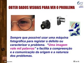 OBTER DADOS VISUAIS PARA VER O PROBLEMA Sempre que possível usar uma máquina fotográfica para registar o defeito ou caracterizar o problema.  “ Uma imagem vale mil palavras ” e facilita a compreenção e a comunicação da origem e a natureza dos problemas. DMAIC  Measure 