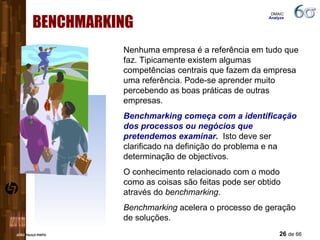 BENCHMARKING Nenhuma empresa é a referência em tudo que faz. Tipicamente existem algumas competências centrais que fazem da empresa uma referência. Pode-se aprender muito percebendo as boas práticas de outras empresas.  Benchmarking começa com a identificação dos processos ou negócios que pretendemos examinar.   Isto deve ser clarificado na definição do problema e na determinação de objectivos. O conhecimento relacionado com o modo como as coisas são feitas pode ser obtido através do  benchmarking . Benchmarking  acelera o processo de geração de soluções. DMAIC  Analyze 
