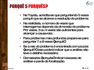 PORQUÊ 5  PORQUÊS ? Na Toyota, acredita-se que perguntando 5 vezes porquê que se alcance a resolução do problema; Na realidade, o número de vezes que interrogamos depende da dimensão do problema. Por vezes, 3 ou 4 vezes são suficientes para alcançar a causa-raiz; Para problemas mais profundos prepara-se para perguntar 7 a 8 vezes “porquê”. Se a raiz do problema é encontrada com poucos “porquê?”, isso poderá indicar que a análise não teve o detalhe necessário; Demasiados “porquês” indicam excesso de análise e perda de focalização. 