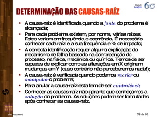 A causa-raíz é identificada quando a  fonte  do problema é alcançada; Para cada problema existem, por norma, várias raízes.  Estas variam em frequência e ocorrência. É necessário conhecer cada raíz e a sua frequência e % de impacto; A correcta identificação requer alguma explicação do mecanismo de falha baseado na compreenção do processo, na física, mecânica ou química. Temos de ser capazes de explicar como as alterações em X originam mudanças em Y (caso contrário não perceberemos nada!); A causa-raíz é verificada quando podemos  recriar  ou  manipular  o problema; Para anular a causa-raíz esta tem de ser  controlável; Conhecer as causas-raíz não garante que conheçamos a  solução  do problema. As soluções podem ser formuladas após conhecer as causas-raíz. DETERMINAÇÃO DAS  CAUSAS-RAÍZ DMAIC  Analyze 