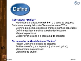 Actividades “Define” Identificar o projecto, o  black belt  e o dono do projecto;  Determinar os requisitos do Cliente e factores CTQs; Definir o problema, objectivos, metas e ganhos esperados;  Definir e realizar a análise stakeholder/resource; Mapear o processo; Desenvolver o plano e o programa do projecto; Ferramentas de Qualidade em “Define” Project Charter e o dossie do projecto; Análise de esforços e impactos (pains and gains); Mapeamento do processo; Diagrama de árvore. 