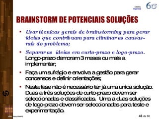 Usar técnicas gerais de brainstorming para gerar ideias que contribuam para eliminar as causas-raís do problema; Separar as  ideias em curto-prazo e logo-prazo.  Longo-prazo demoram 3 meses ou mais a implementar; Faça um sufrágio e envolva a gestão para gerar concensos e definir orientações; Nesta fase não é necessário ter já uma unica solução. Duas a três soluções de curto-prazo devem ser seleccionadas e classificadas.  Uma a duas soluções de logo-prazo devem ser seleccionadas para teste e experimentação. BRAINSTORM DE POTENCIAIS SOLUÇÕES DMAIC  Improve 