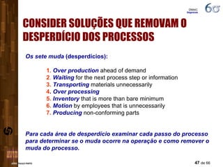 CONSIDER SOLUÇÕES QUE REMOVAM O DESPERDÍCIO DOS PROCESSOS Os sete muda  (desperdícios): 1.  Over production  ahead of demand 2 .  Waiting  for the next process step or information 3.  Transporting  materials unnecessarily 4 .  Over processing 5.  Inventory  that is more than bare minimum 6.  Motion  by employees that is unnecessarily 7.  Producing  non-conforming parts Para cada área de desperdício examinar cada passo do processo para determinar se o muda ocorre na operação e como remover o muda do processo. DMAIC  Improve 