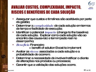 Assegurar que custos e timelines são aceitáveis por parte da gestão; Determinar a  complexidade  de cada solução em termos de tempo e facilidade de execução; Identificar o potencial  impacto  (change to the baseline) de cada solução.  Explicar como cada solução vão ao encontro das causa-raíz e tem impacto real no desempenho; Beneficio  Financeiro   = benefit of solution – cost to implement  Avaliar os  riscos  associados a cada solução e a probabilidade de ocorrem; Determinar a necessidade de involver/notificar o cliente de alterações nos produtos ou processos; Garantir que a validação das soluções ocorre. AVALIAR CUSTOS, COMPLEXIDADE, IMPACTO, RISCOS E BENEFÍCIOS DE CADA SOLUÇÃO DMAIC  Improve 
