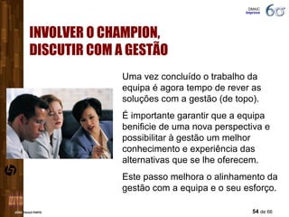 INVOLVER O CHAMPION,  DISCUTIR COM A GESTÃO Uma vez concluído o trabalho da equipa é agora tempo de rever as soluções com a gestão (de topo). É importante garantir que a equipa benificie de uma nova perspectiva e possibilitar à gestão um melhor conhecimento e experiência das alternativas que se lhe oferecem.  Este passo melhora o alinhamento da gestão com a equipa e o seu esforço. DMAIC  Improve 