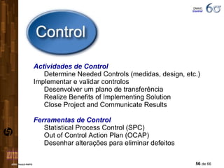 Actividades de Control Determine Needed Controls (medidas, design, etc.) Implementar e validar controlos Desenvolver um plano de transferência Realize Benefits of Implementing Solution Close Project and Communicate Results Ferramentas de Control Statistical Process Control (SPC) Out of Control Action Plan (OCAP) Desenhar alterações para eliminar defeitos DMAIC  Control 