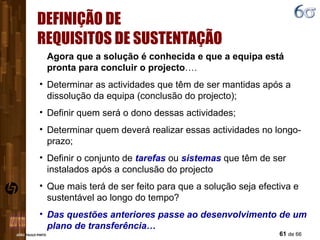 DEFINIÇÃO DE REQUISITOS DE SUSTENTAÇÃO Agora que a solução é conhecida e que a equipa está pronta para concluir o projecto …. Determinar as actividades que têm de ser mantidas após a dissolução da equipa (conclusão do projecto); Definir quem será o dono dessas actividades;  Determinar quem deverá realizar essas actividades no longo-prazo; Definir o conjunto de  tarefas  ou  sistemas  que têm de ser instalados após a conclusão do projecto Que mais terá de ser feito para que a solução seja efectiva e sustentável ao longo do tempo? Das questões anteriores passe ao desenvolvimento de um plano de transferência… 
