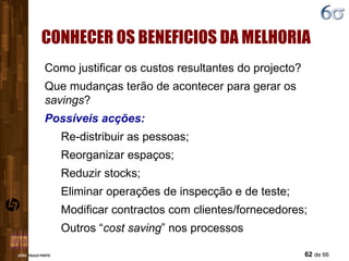 CONHECER OS BENEFICIOS DA MELHORIA Como justificar os custos resultantes do projecto? Que mudanças terão de acontecer para gerar os  savings ? Possíveis acções: Re-distribuir as pessoas; Reorganizar espaços; Reduzir stocks; Eliminar operações de inspecção e de teste; Modificar contractos com clientes/fornecedores; Outros “ cost saving ” nos processos 