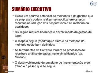 SUMÁRIO EXECUTIVO Existe um enorme potencial de melhorias e de ganhos que as empresas podem realizar se mobilizarem os seus recursos na redução dos desperdícios e na melhoria da qualidade; Six Sigma requere liderança e envolvimento da gestão de topo; O mapa a seguir (roadmap) é claro e os métodos de melhoria estão bem definidos;  As ferramentas de Software tornam os processos de recolha e análise de dados muito simplificados (ex. Minitab); O desenvolvimento de um plano de implementação e de treino é o passo que se segue. 