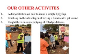 OUR OTHER ACTIVITES
1. A demonstration on how to make a simple tippy tap.
2. Teaching on the advantages of having a lined/sealed pit latrine
3. Taught them on safe emptying of filled pit-latrines
 