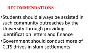 RECOMMENDATIONS
•Students should always be assisted in
such community outreaches by the
University through providing
identification letters and finance
•Government should conduct more of
CLTS drives in slum settlements
 