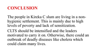 CONCLUSION
The people in Kireka C slum are living in a non-
hygienic settlement. This is mainly due to high
levels of poverty and lack of sensitization.
CLTS should be intensified and the leaders
motivated to carry it on. Otherwise, there could an
outbreak of deadly diseases like cholera which
could claim many lives.
 