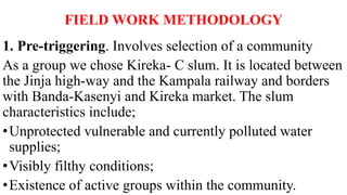 FIELD WORK METHODOLOGY
1. Pre-triggering. Involves selection of a community
As a group we chose Kireka- C slum. It is located between
the Jinja high-way and the Kampala railway and borders
with Banda-Kasenyi and Kireka market. The slum
characteristics include;
•Unprotected vulnerable and currently polluted water
supplies;
•Visibly filthy conditions;
•Existence of active groups within the community.
 