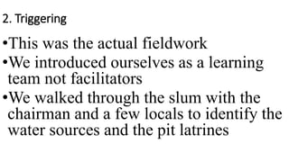 2. Triggering
•This was the actual fieldwork
•We introduced ourselves as a learning
team not facilitators
•We walked through the slum with the
chairman and a few locals to identify the
water sources and the pit latrines
 