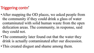 Triggering contn’
•After mapping the OD places, we asked people from
the community if they could drink a glass of water
contaminated with solid human waste from the open
defecation areas. The community, in response, said
they could not.
•The community later found out that the water they
drink is actually contaminated after our discussion.
•This created disgust and shame among them.
 