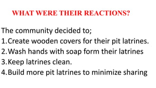 WHAT WERE THEIR REACTIONS?
The community decided to;
1.Create wooden covers for their pit latrines.
2.Wash hands with soap form their latrines
3.Keep latrines clean.
4.Build more pit latrines to minimize sharing
 