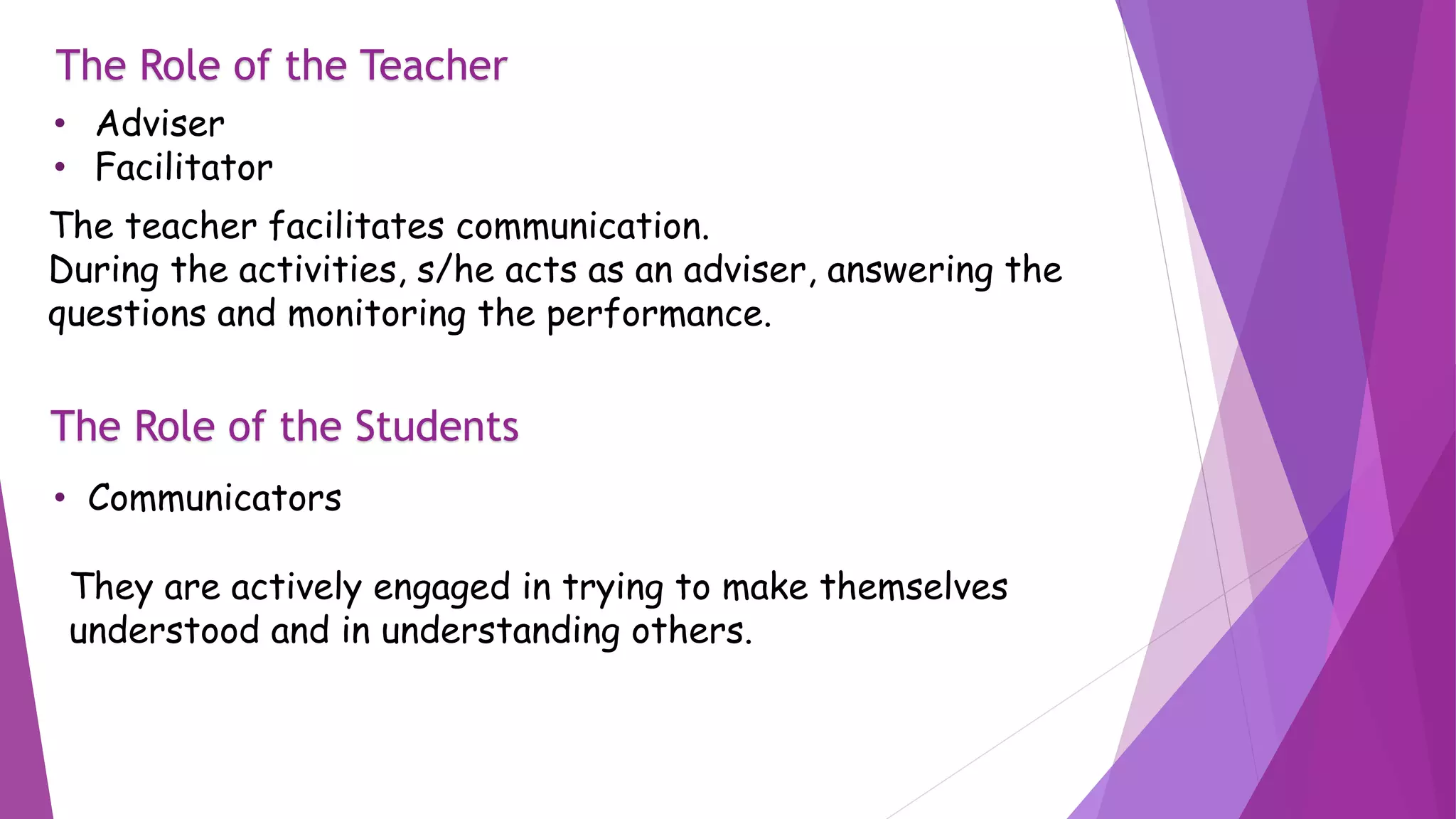 The Role of the Teacher
• Adviser
• Facilitator
The teacher facilitates communication.
During the activities, s/he acts as an adviser, answering the
questions and monitoring the performance.
The Role of the Students
• Communicators
They are actively engaged in trying to make themselves
understood and in understanding others.
 