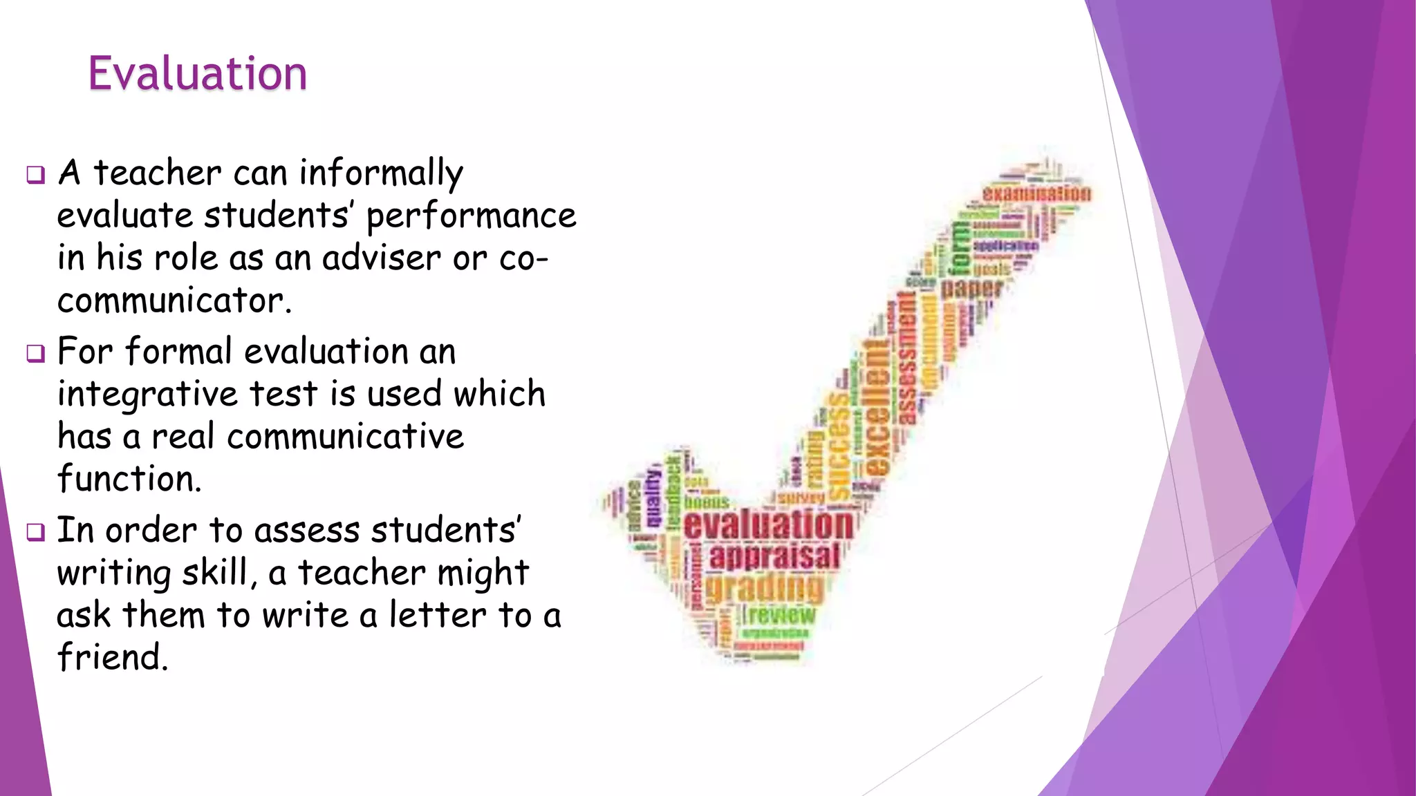 Evaluation
 A teacher can informally
evaluate students’ performance
in his role as an adviser or co-
communicator.
 For formal evaluation an
integrative test is used which
has a real communicative
function.
 In order to assess students’
writing skill, a teacher might
ask them to write a letter to a
friend.
 