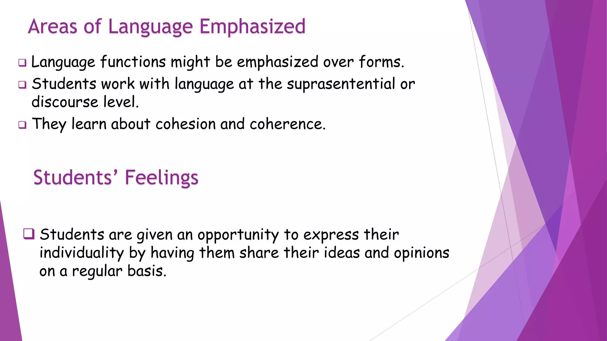 Areas of Language Emphasized
 Language functions might be emphasized over forms.
 Students work with language at the suprasentential or
discourse level.
 They learn about cohesion and coherence.
Students’ Feelings
 Students are given an opportunity to express their
individuality by having them share their ideas and opinions
on a regular basis.
 