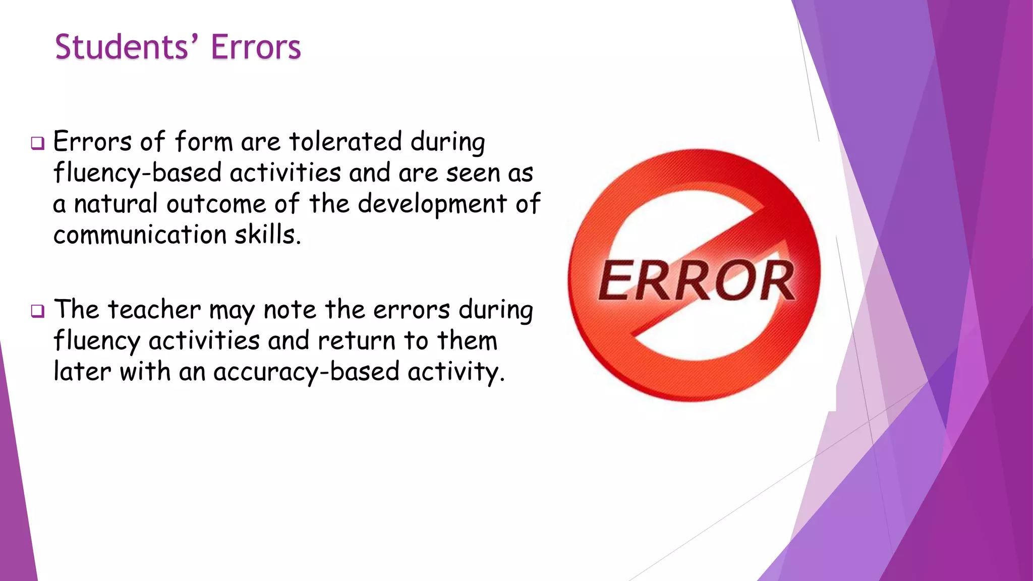 Students’ Errors
 Errors of form are tolerated during
fluency-based activities and are seen as
a natural outcome of the development of
communication skills.
 The teacher may note the errors during
fluency activities and return to them
later with an accuracy-based activity.
 