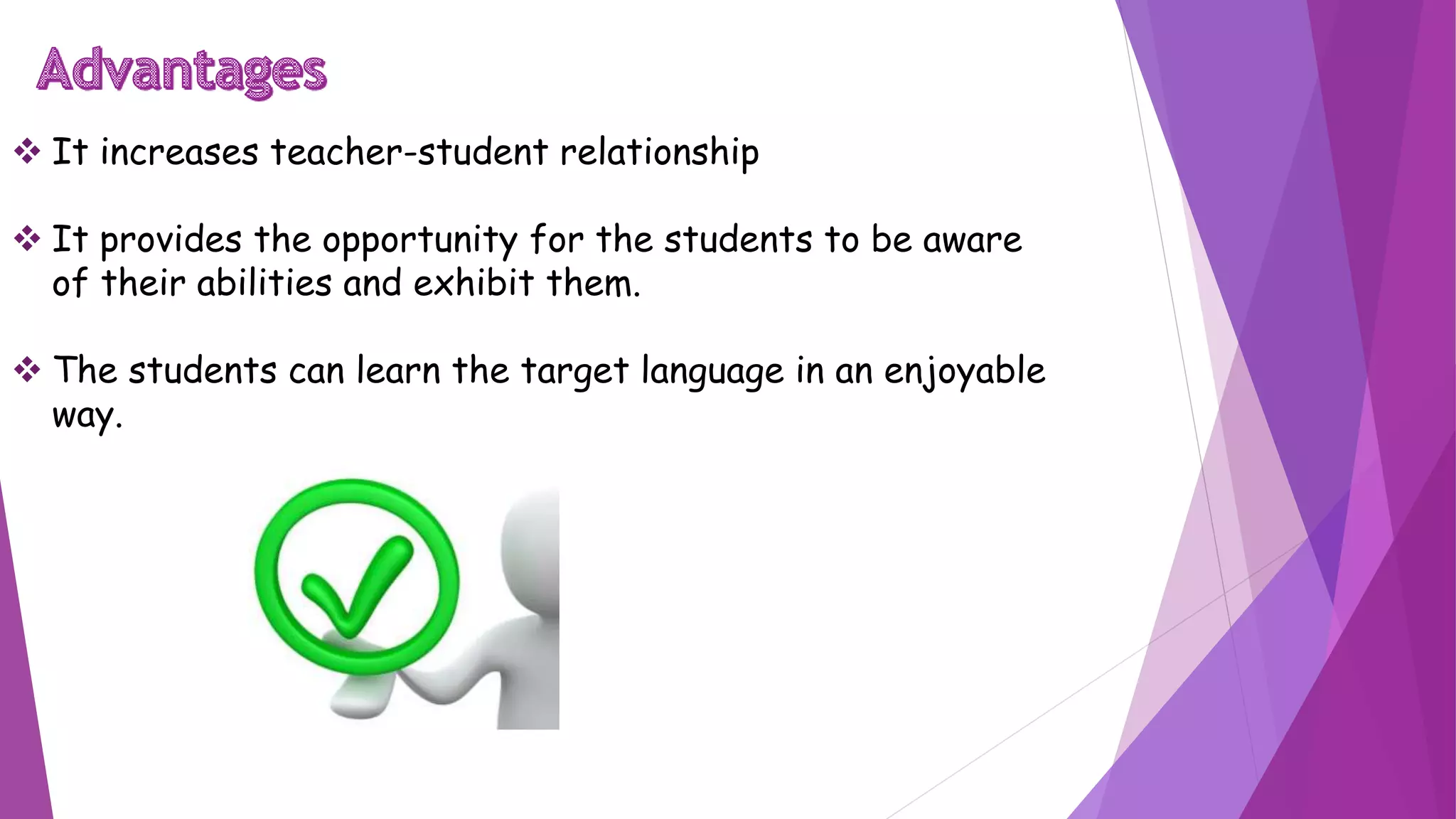  It increases teacher-student relationship
 It provides the opportunity for the students to be aware
of their abilities and exhibit them.
 The students can learn the target language in an enjoyable
way.
 