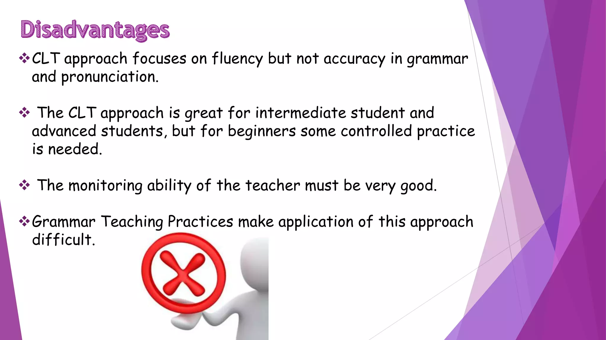 CLT approach focuses on fluency but not accuracy in grammar
and pronunciation.
 The CLT approach is great for intermediate student and
advanced students, but for beginners some controlled practice
is needed.
 The monitoring ability of the teacher must be very good.
Grammar Teaching Practices make application of this approach
difficult.
 