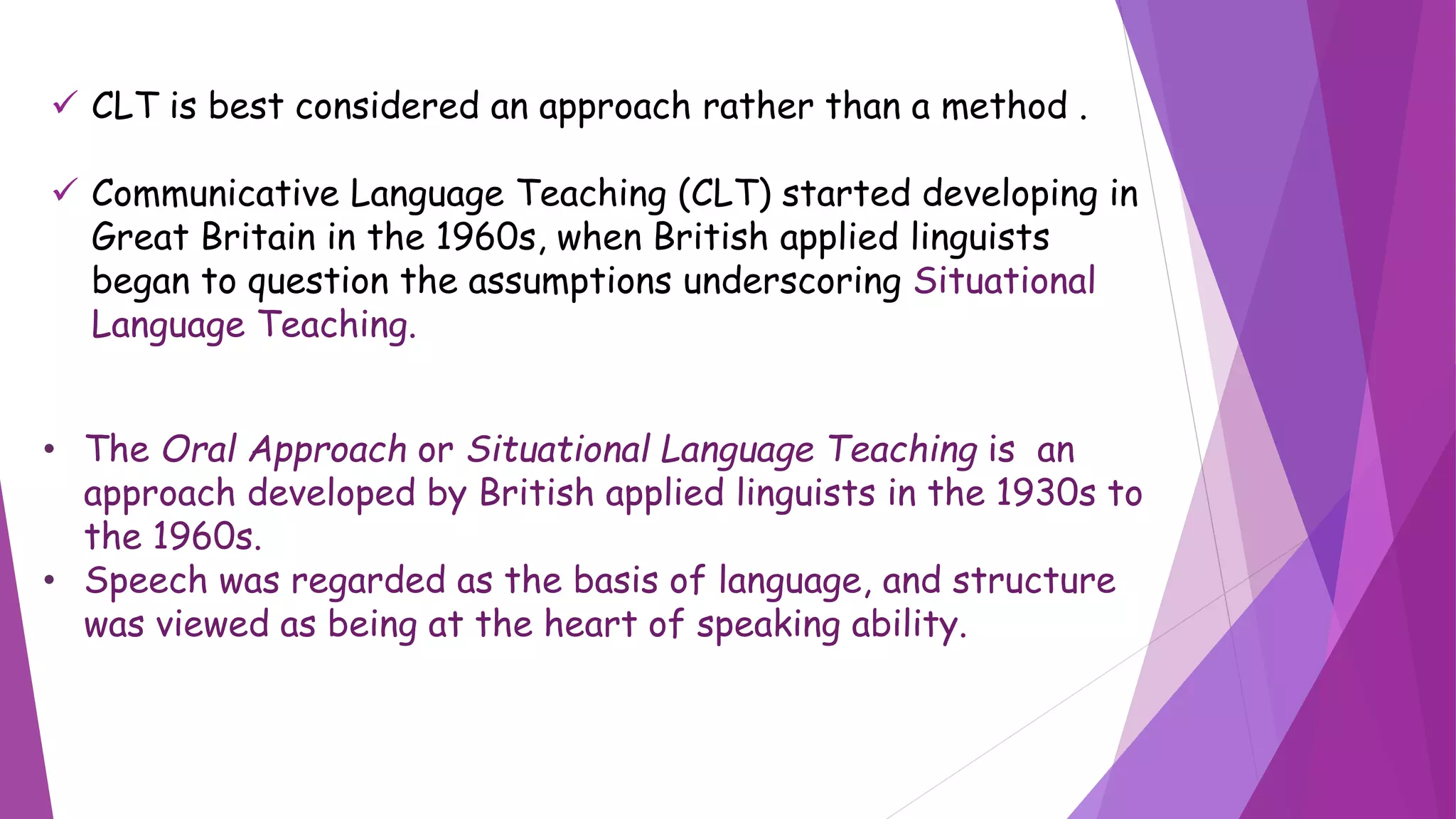  CLT is best considered an approach rather than a method .
 Communicative Language Teaching (CLT) started developing in
Great Britain in the 1960s, when British applied linguists
began to question the assumptions underscoring Situational
Language Teaching.
• The Oral Approach or Situational Language Teaching is an
approach developed by British applied linguists in the 1930s to
the 1960s.
• Speech was regarded as the basis of language, and structure
was viewed as being at the heart of speaking ability.
 