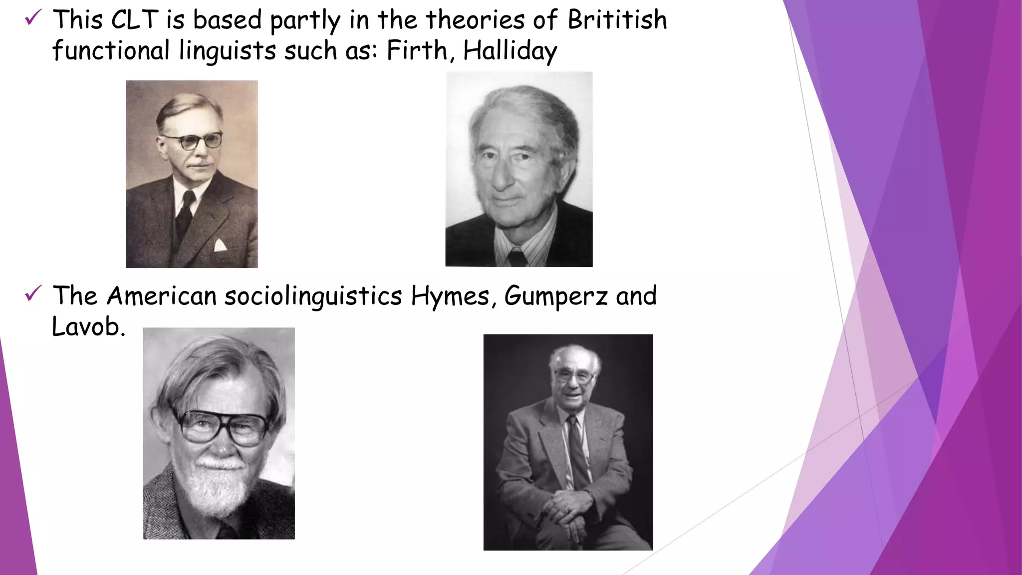  This CLT is based partly in the theories of Brititish
functional linguists such as: Firth, Halliday
 The American sociolinguistics Hymes, Gumperz and
Lavob.
 