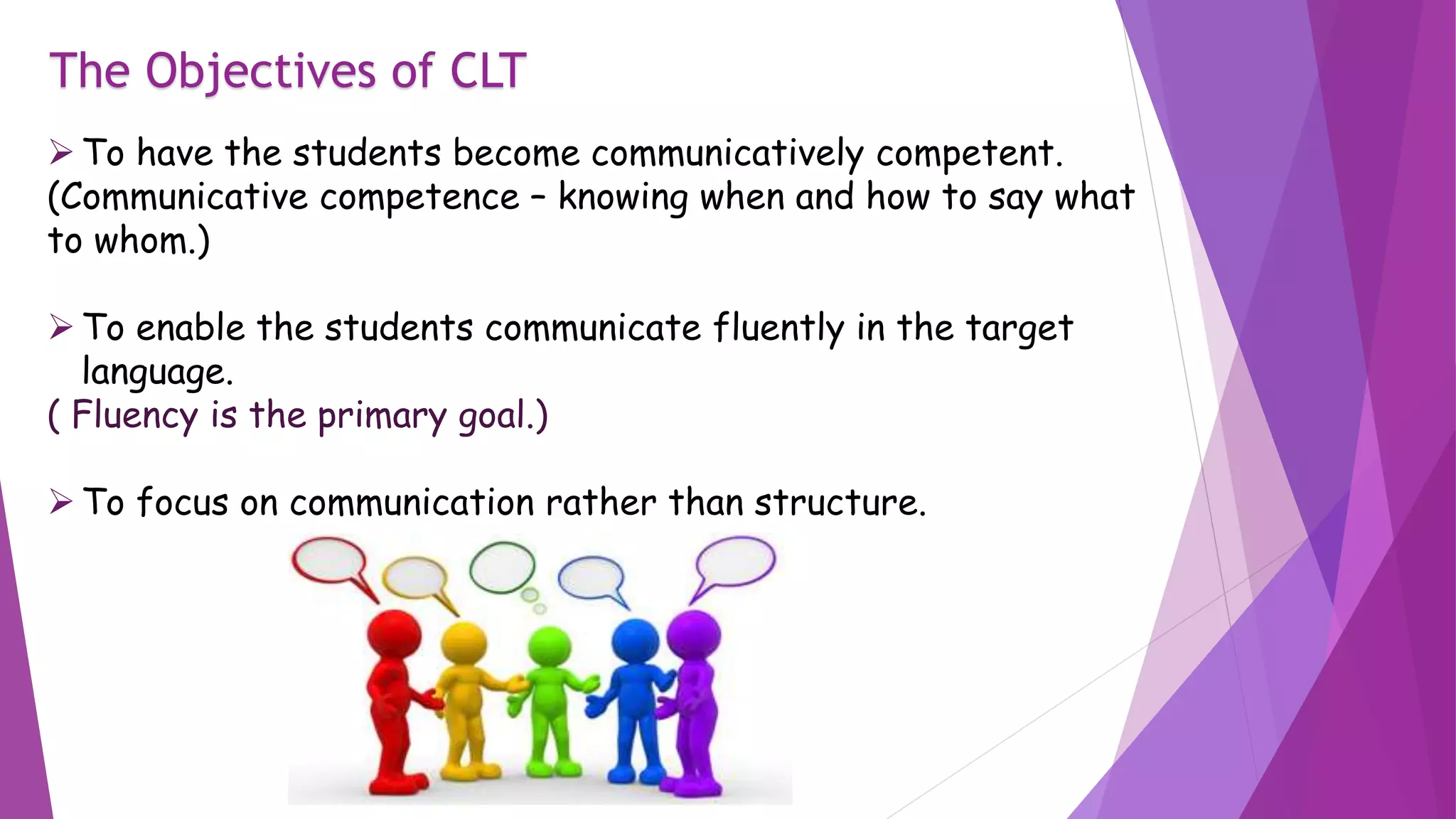 The Objectives of CLT
To have the students become communicatively competent.
(Communicative competence – knowing when and how to say what
to whom.)
To enable the students communicate fluently in the target
language.
( Fluency is the primary goal.)
To focus on communication rather than structure.
 