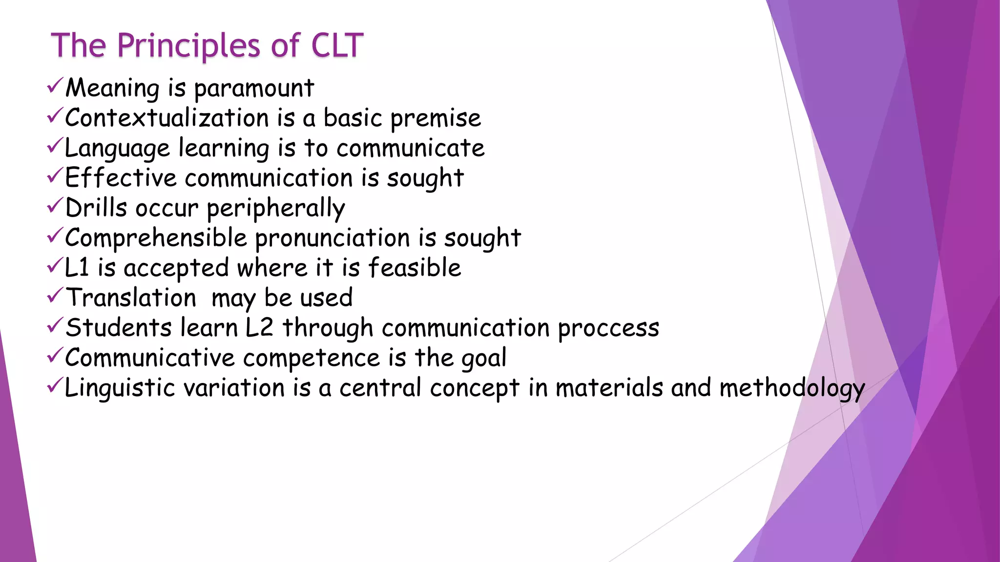The Principles of CLT
Meaning is paramount
Contextualization is a basic premise
Language learning is to communicate
Effective communication is sought
Drills occur peripherally
Comprehensible pronunciation is sought
L1 is accepted where it is feasible
Translation may be used
Students learn L2 through communication proccess
Communicative competence is the goal
Linguistic variation is a central concept in materials and methodology
 