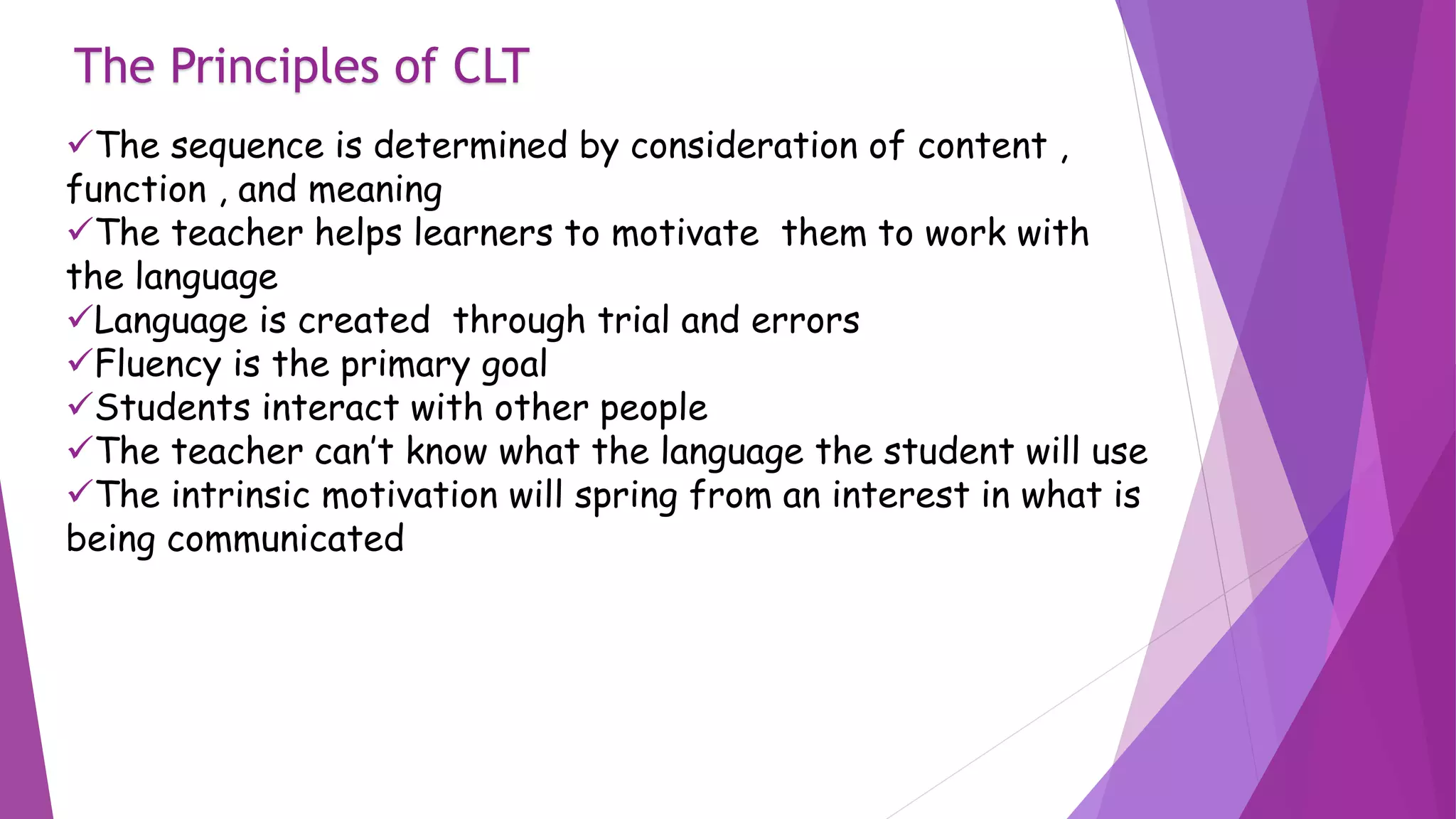 The Principles of CLT
The sequence is determined by consideration of content ,
function , and meaning
The teacher helps learners to motivate them to work with
the language
Language is created through trial and errors
Fluency is the primary goal
Students interact with other people
The teacher can’t know what the language the student will use
The intrinsic motivation will spring from an interest in what is
being communicated
 